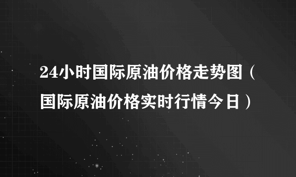 24小时国际原油价格走势图（国际原油价格实时行情今日）