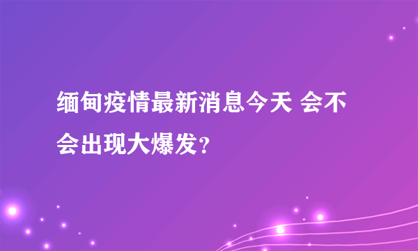 缅甸疫情最新消息今天 会不会出现大爆发？