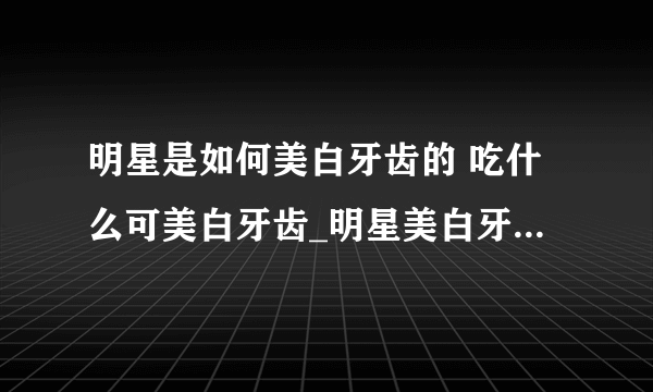 明星是如何美白牙齿的 吃什么可美白牙齿_明星美白牙齿方法_分析几种牙齿美白的利弊_十一种可以美白牙齿的食物