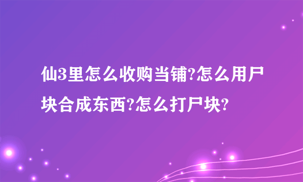 仙3里怎么收购当铺?怎么用尸块合成东西?怎么打尸块?