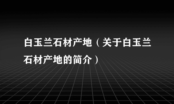 白玉兰石材产地（关于白玉兰石材产地的简介）