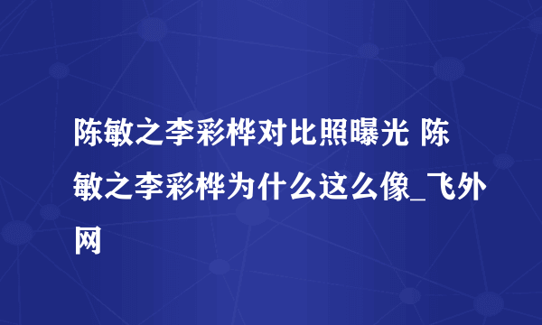 陈敏之李彩桦对比照曝光 陈敏之李彩桦为什么这么像_飞外网