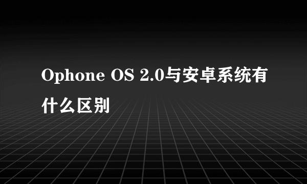 Ophone OS 2.0与安卓系统有什么区别