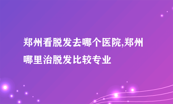 郑州看脱发去哪个医院,郑州哪里治脱发比较专业