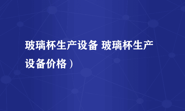 玻璃杯生产设备 玻璃杯生产设备价格）