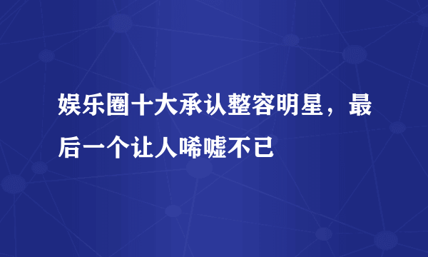 娱乐圈十大承认整容明星，最后一个让人唏嘘不已