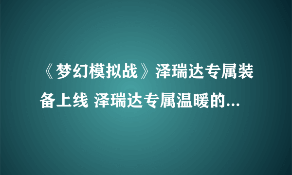 《梦幻模拟战》泽瑞达专属装备上线 泽瑞达专属温暖的回忆效果介绍