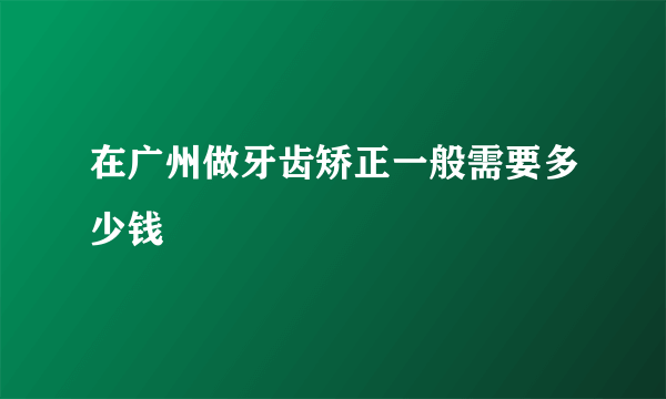 在广州做牙齿矫正一般需要多少钱