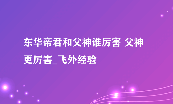 东华帝君和父神谁厉害 父神更厉害_飞外经验