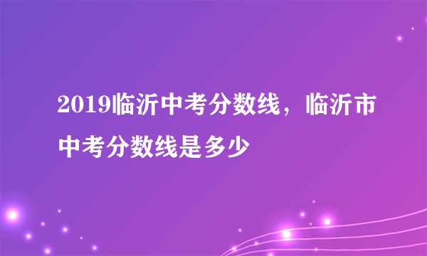 2019临沂中考分数线，临沂市中考分数线是多少