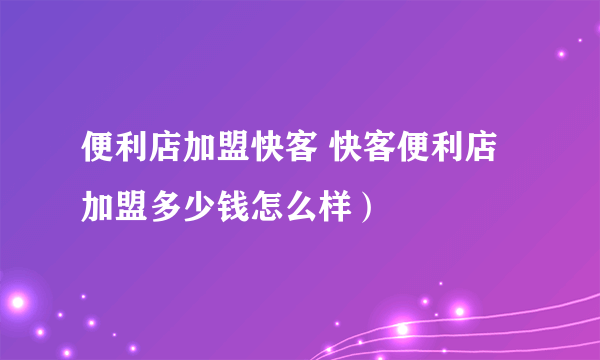 便利店加盟快客 快客便利店加盟多少钱怎么样）