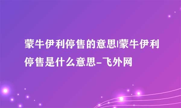 蒙牛伊利停售的意思|蒙牛伊利停售是什么意思-飞外网