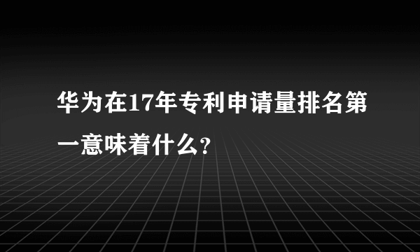 华为在17年专利申请量排名第一意味着什么？