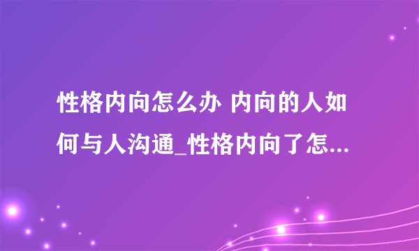 性格内向怎么办 内向的人如何与人沟通_性格内向了怎么办_性格内向的人有哪些特征