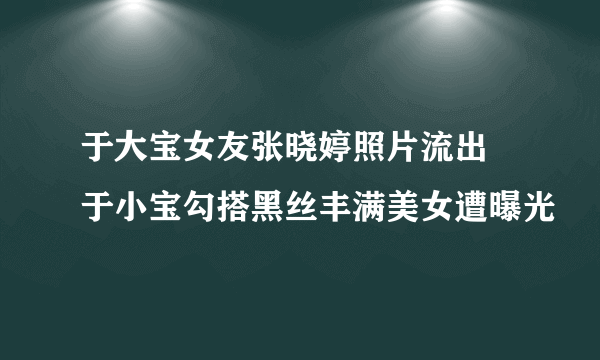 于大宝女友张晓婷照片流出  于小宝勾搭黑丝丰满美女遭曝光