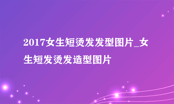 2017女生短烫发发型图片_女生短发烫发造型图片