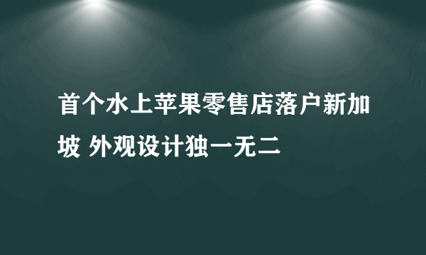 首个水上苹果零售店落户新加坡 外观设计独一无二