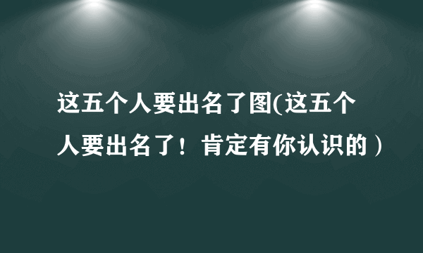 这五个人要出名了图(这五个人要出名了！肯定有你认识的）