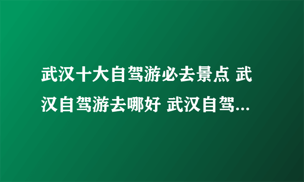 武汉十大自驾游必去景点 武汉自驾游去哪好 武汉自驾游好去处