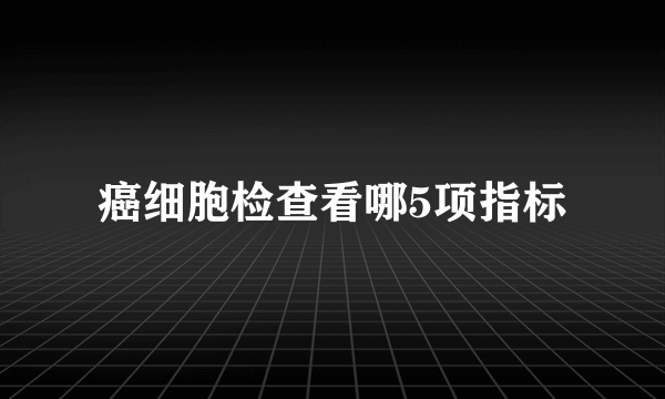 癌细胞检查看哪5项指标