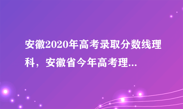 安徽2020年高考录取分数线理科，安徽省今年高考理科录取的起分线大约是多少