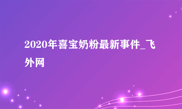 2020年喜宝奶粉最新事件_飞外网