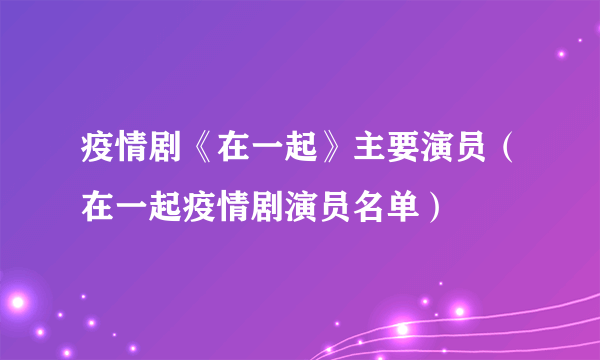 疫情剧《在一起》主要演员（在一起疫情剧演员名单）