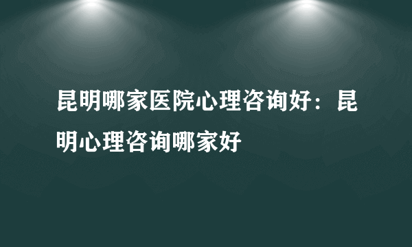 昆明哪家医院心理咨询好：昆明心理咨询哪家好