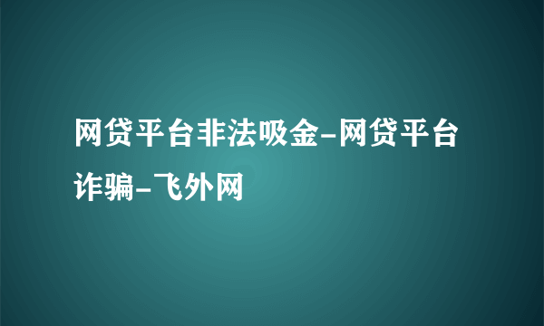 网贷平台非法吸金-网贷平台诈骗-飞外网