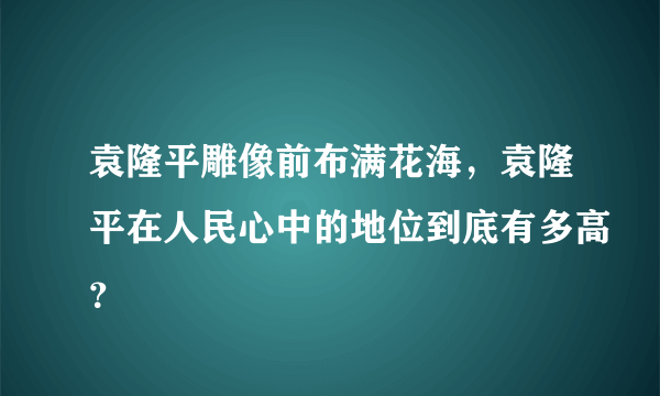 袁隆平雕像前布满花海，袁隆平在人民心中的地位到底有多高？