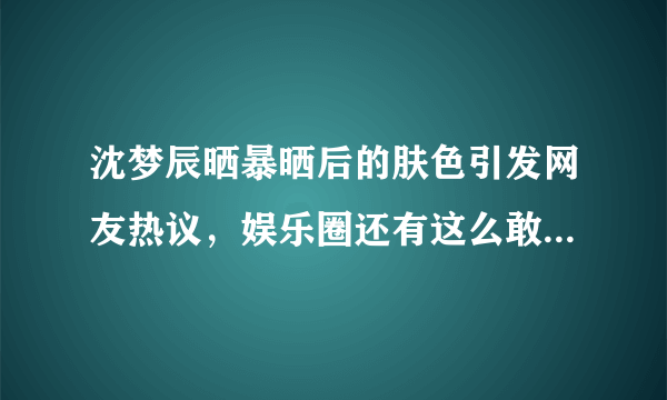 沈梦辰晒暴晒后的肤色引发网友热议，娱乐圈还有这么敢黑自己的女明星吗？