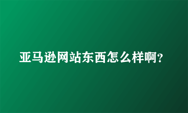 亚马逊网站东西怎么样啊？