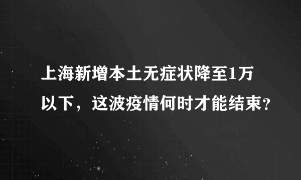 上海新增本土无症状降至1万以下，这波疫情何时才能结束？