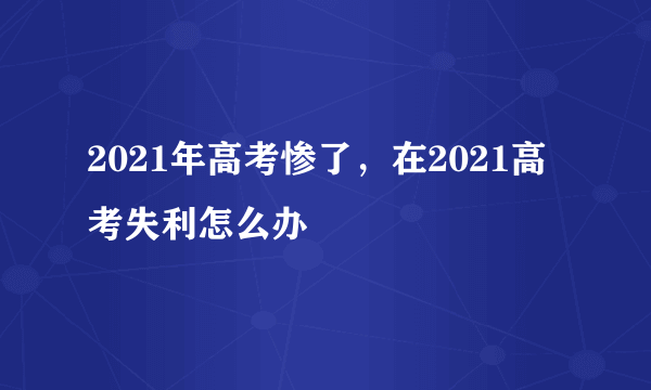 2021年高考惨了，在2021高考失利怎么办