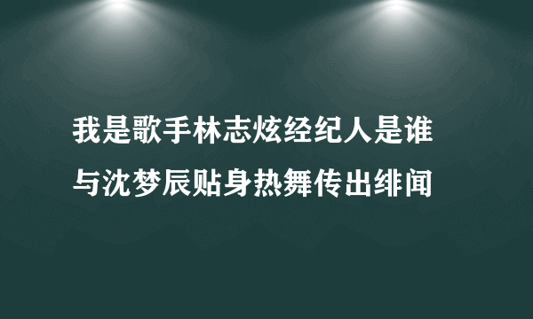 我是歌手林志炫经纪人是谁 与沈梦辰贴身热舞传出绯闻