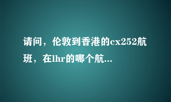 请问，伦敦到香港的cx252航班，在lhr的哪个航站楼，谢谢