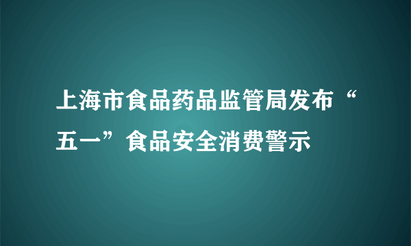 上海市食品药品监管局发布“五一”食品安全消费警示