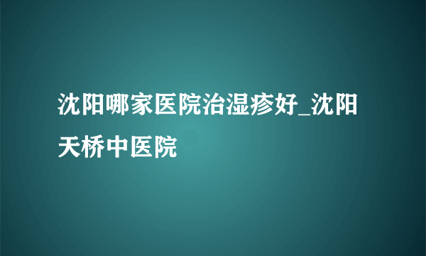 沈阳哪家医院治湿疹好_沈阳天桥中医院