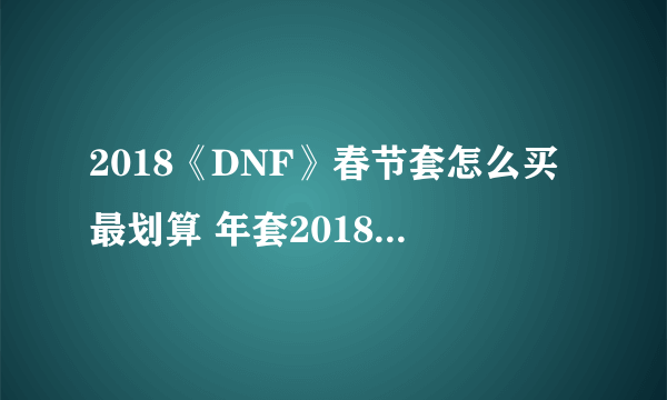 2018《DNF》春节套怎么买最划算 年套2018春节礼包购买方法