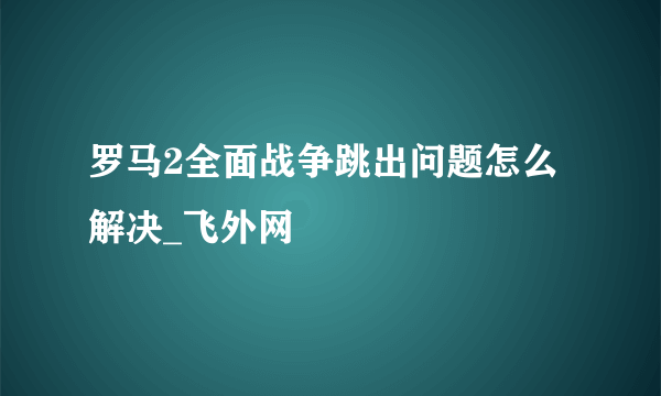 罗马2全面战争跳出问题怎么解决_飞外网