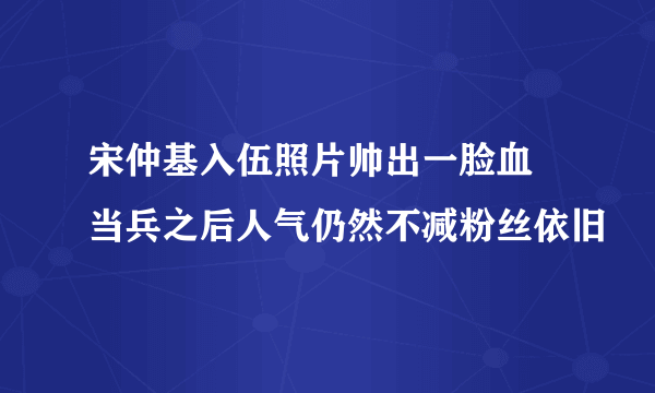 宋仲基入伍照片帅出一脸血 当兵之后人气仍然不减粉丝依旧