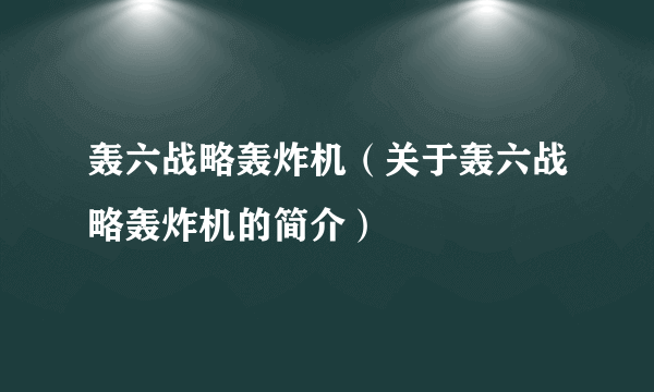 轰六战略轰炸机（关于轰六战略轰炸机的简介）