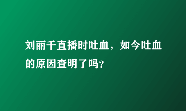 刘丽千直播时吐血，如今吐血的原因查明了吗？