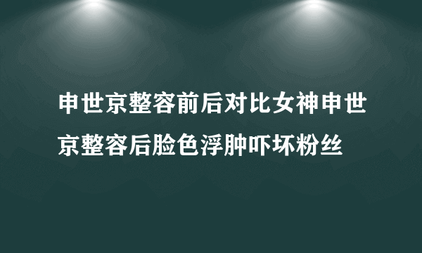 申世京整容前后对比女神申世京整容后脸色浮肿吓坏粉丝