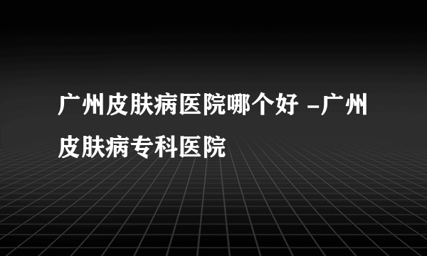 广州皮肤病医院哪个好 -广州皮肤病专科医院