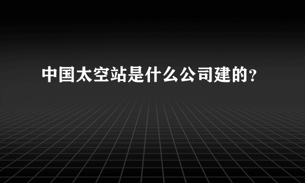 中国太空站是什么公司建的？