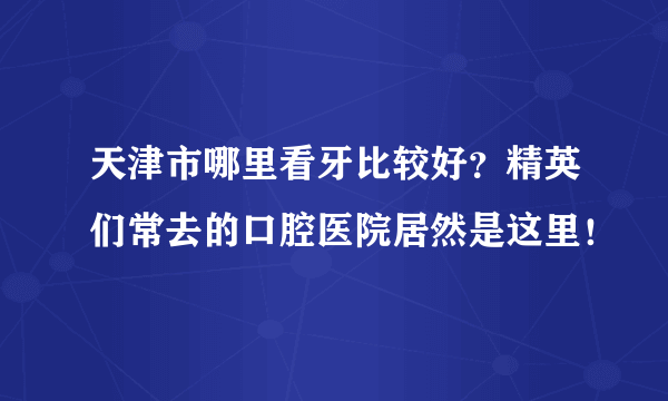 天津市哪里看牙比较好？精英们常去的口腔医院居然是这里！