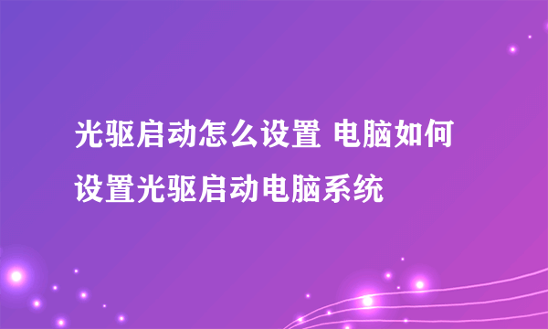 光驱启动怎么设置 电脑如何设置光驱启动电脑系统