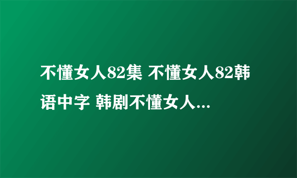 不懂女人82集 不懂女人82韩语中字 韩剧不懂女人82集什么时候才有？