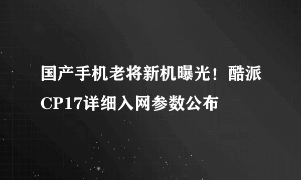 国产手机老将新机曝光！酷派CP17详细入网参数公布